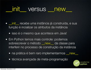 __init__ versus __new__

              __init__ recebe uma instância já construída, e sua
              função é incializar os atributos da instância
                   isso é o mesmo que acontece em Java!
              Em Python temos mais controle: podemos
              sobrescrever o método __new__ da classe para
              interferir no processo de construção da instância
                   na prática é bem raro implementarmos __new__
                   técnica avançada de meta-programação

Wednesday, November 2, 2011
 