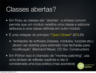 Classes abertas?
              Em Ruby as classes são “abertas”, a sintaxe comum
              permite que um módulo redeﬁna uma classe e adicione
              atributos a uma classe deﬁnida em outro módulo
              É uma violação do princípio “Open Closed” (SOLID)
                   “entidades de software (classes, módulos, funções etc.)
                   devem ser abertas para extensão mas fechadas para
                   modiﬁcação” (Bertrand Meyer, OO Sw. Construction)
              Em Python isso é chamado de “monkey patching”, usa
              uma sintaxe de reﬂexão explícita e não é
              considerada uma boa prática (mas acontece)

Wednesday, November 2, 2011
 