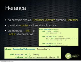 Herança
              no exemplo abaixo, ContadorTolerante extende Contador
              o método contar está sendo sobrescrito
                                       class Contador(object):
              os métodos __init__ e        def __init__(self):
                                               self.contagem = {}
               incluir são herdados
                                           def incluir(self, item):
                                               qtd = self.contagem.get(item, 0) + 1
                                               self.contagem[item] = qtd

                                           def contar(self, item):
                                               return self.contagem[item]


        class ContadorTolerante(Contador):

                  def contar(self, item):
                      return self.contagem.get(item, 0)
Wednesday, November 2, 2011
 