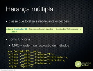 Herança múltipla
              classe que totaliza e não levanta exceções:

         class ContadorTT(ContadorTotalizador, ContadorTolerante):
             pass


              como funciona:
                   MRO = ordem de resolução de métodos
           >>> ContadorTT.__mro__
           (<class '__main__.ContadorTT'>,
            <class '__main__.ContadorTotalizador'>,
            <class '__main__.ContadorTolerante'>,
            <class '__main__.Contador'>,
            <type 'object'>)
Wednesday, November 2, 2011
 