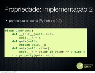 Propriedade: implementação 2
              para leitura e escrita (Python >= 2.2):

       class C(object):
           def __init__(self, x=0):
               self.__x = x
           def getx(self):
               return self.__x
           def setx(self, valor):
               self.__x = valor if valor >= 0 else 0
           x = property(getx, setx)




Wednesday, November 2, 2011
 