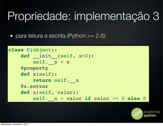 Propriedade: implementação 3
              para leitura e escrita (Python >= 2.6):

       class C(object):
           def __init__(self, x=0):
               self.__x = x
           @property
           def x(self):
               return self.__x
           @x.setter
           def x(self, valor):
               self.__x = valor if valor >= 0 else 0



Wednesday, November 2, 2011
 