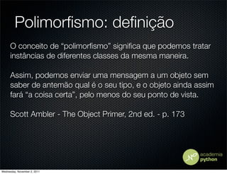 Polimorﬁsmo: deﬁnição
      O conceito de “polimorﬁsmo” signiﬁca que podemos tratar
      instâncias de diferentes classes da mesma maneira.

      Assim, podemos enviar uma mensagem a um objeto sem
      saber de antemão qual é o seu tipo, e o objeto ainda assim
      fará “a coisa certa”, pelo menos do seu ponto de vista.

      Scott Ambler - The Object Primer, 2nd ed. - p. 173




Wednesday, November 2, 2011
 