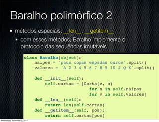 Baralho polimórﬁco 2
              métodos especiais: __len__, __getitem__`
                   com esses métodos, Baralho implementa o
                   protocolo das sequências imutáveis
                       class Baralho(object):
                           naipes = 'paus copas espadas ouros'.split()
                           valores = 'A 2 3 4 5 6 7 8 9 10 J Q K'.split()

                              def __init__(self):
                                  self.cartas = [Carta(v, n)
                                                   for n in self.naipes
                                                   for v in self.valores]
                              def __len__(self):
                                  return len(self.cartas)
                              def __getitem__(self, pos):
                                  return self.cartas[pos]
Wednesday, November 2, 2011
 