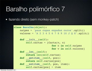 Baralho polimórﬁco 7
              fazendo direito (sem monkey-patch)

                       class Baralho(object):
                           naipes = 'paus copas espadas ouros'.split()
                           valores = 'A 2 3 4 5 6 7 8 9 10 J Q K'.split()

                              def __init__(self):
                                  self.cartas = [Carta(v, n)
                                                   for n in self.naipes
                                                   for v in self.valores]
                              def __len__(self):
                                  return len(self.cartas)
                              def __getitem__(self, pos):
                                  return self.cartas[pos]
                              def __setitem__(self, pos, item):
                                  self.cartas[pos] = item
Wednesday, November 2, 2011
 