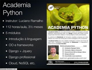 Academia
   Python
        instrutor: Luciano Ramalho
        112 horas/aula, 3½ meses       !"!#$%&!'()*+,-           COM LUCIANO RAMALHO


        5 módulos
                                       A Academia Python dá uma visão acessível e prática da linguagem: principais
                                       bibliotecas, desenvolvimento Web com Django, receitas para tarefas comuns,
                                                          !
                                       programação Orientada a Objetos e multi-paradigma e testes automatizados.
                                                        !
                                       As academias da Globalcode são formações completas compostas por vários
                                                        !

              Introdução à linguagem   módulos com muito mais tempo para os alunos interagirem com os instrutores.
                                                        !
                                                        !
                                       A Academia Python tem cinco módulos totalizando 112 horas aula. É fruto da
                                                        !
                                       união entre a qualidade e metodologia da Globalcode e a experiência e

              OO e frameworks
                                       conhecimento do Luciano Ramalho.
                                                             Módulos da Academia Python:
                                                                 PY1 - Introdução à linguagem Python


              Django + Jquery
                                                                 PY2 - Orientação a Objetos e frameworks
                                                                 PY3 - Desenvolvimento Web com Django e JQuery
                                                                 PY4 - Django pro ssional


              Django proﬁssional
                                                                 PY5 - Cloud, NoSQL e novas arquiteturas

                                       @luciano              !"#$%&'()%*+),%-.',%/'*0
                                                    Mais informações:

              Cloud, NoSQL etc.                     !"#$%&'()%*+),%-./,%0/*12           2!""#$%"&'())%*


Wednesday, November 2, 2011
 