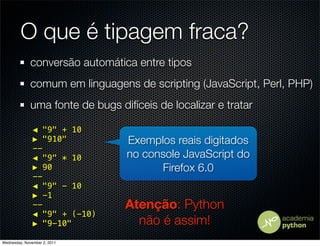 O que é tipagem fraca?
              conversão automática entre tipos
              comum em linguagens de scripting (JavaScript, Perl, PHP)
              uma fonte de bugs difíceis de localizar e tratar

               ◀ "9" + 10
               ▶ "910"            Exemplos reais digitados
               --
               ◀ "9" * 10         no console JavaScript do
               ▶ 90                     Firefox 6.0
               --
               ◀ "9" - 10
               ▶ -1
               --                 Atenção: Python
               ◀ "9" + (-10)
               ▶ "9-10"             não é assim!
Wednesday, November 2, 2011
 