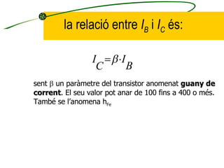 la relació entre  I B  i  I C  és: sent    un paràmetre del transistor anomenat  guany de corrent . El seu valor pot anar de 100 fins a 400 o més. També se l’anomena h Fe 