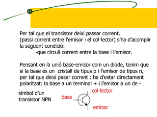 Per tal que el transistor deixi passar corrent, (passi corrent entre l’emisor i el col·lector) s’ha d’acomplir la següent condició: -que circuli corrent entre la base i l’emisor. Pensant en la unió base-emisor com un díode, tenim que si la base és un  cristall de tipus p i l’emisor de tipus n, per tal que deixi pasar corrent : ha d’estar directament  polaritzat: la base a un terminal + i l’emisor a un de - símbol d’un transistor NPN base emisor col·lector 