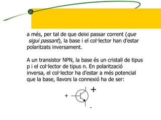 a més, per tal de que deixi passar corrent ( que sigui passant ), la base i el col·lector han d’estar  polaritzats inversament. A un transistor NPN, la base és un cristall de tipus p i el col·lector de tipus n. En polarització inversa, el col·lector ha d’estar a més potencial que la base, llavors la connexió ha de ser: + + - 