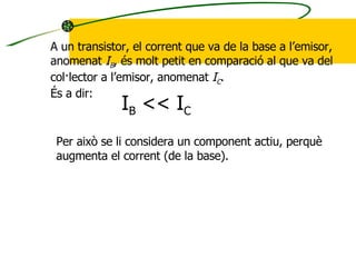 A un transistor, el corrent que va de la base a l’emisor,  anomenat  I B , és molt petit en comparació al que va del col·lector a l’emisor, anomenat  I C . És a dir: I B  << I C Per això se li considera un component actiu, perquè augmenta el corrent (de la base). 