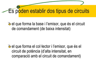 Es poden establir dos tipus de circuits el que forma la base i l’emisor, que és el circuit de comandament (de baixa intensitat) el que forma el col·lector i l’emisor, que és el circuit de potència (d’alta intensitat, en comparació amb el circuit de comandament) 