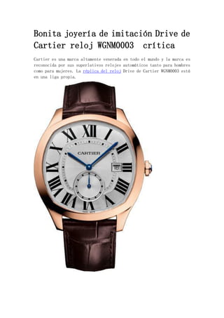 Bonita joyería de imitación Drive de
Cartier reloj WGNM0003 crítica
Cartier es una marca altamente venerada en todo el mundo y la marca es
reconocida por sus superlativos relojes automáticos tanto para hombres
como para mujeres. La réplica del reloj Drive de Cartier WGNM0003 está
en una liga propia.
 