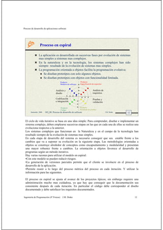 Proceso de desarrollo de aplicaciones software
Ingeniería de Programación (4º Físicas) J.M. Drake 12
12Santander, 2008 OO_08: Proceso de desarrollo de software J.M. Drake
Proceso en espiral
La aplicación es desarrollada en sucesivas fases por evolución de sistemas
mas simples a sistemas mas complejos.
En la naturaleza y en la tecnología, los sistemas complejos han sido
siempre resultado de la evolución de sistemas mas simples.
La programación orientada a objetos facilita la programación evolutiva:
Se diseñan prototipos con solo algunos objetos.
Se diseñan prototipos con objetos con funcionalidad limitada.
Producto:
Especificación de requisitos
Producto:
Código
Producto:
Resultado de pruebas
Producto:
Módulos de software
Análisis de
requisitos
Pruebas y
validación
Análisis y
diseño
Codificación
e integración
El ciclo de vida iterativo se basa en una idea simple: Para comprender, diseñar e implementar un
sistema complejo, deben emplearse sucesivas etapas en las que en cada una de ellas se realiza una
evoluciona respectos a la anterior.
Los sistemas complejos que funcionan en la Naturaleza y en el campo de la tecnología han
resultado siempre de la evolución de sistemas mas simples.
En cada etapa de desarrollo del sistema es necesario conseguir que sea estable frente a los
cambios que va a suponer su evolución en la siguiente etapa. Las metodologías orientadas a
objetos se construye alrededor de conceptos como encapsulamiento y modularidad y presentan
una mayor robustez frente a cambios. La orientación a objetos favorece el desarrollo de
programas según un método iterativo.
Hay varias razones para utilizar el modelo en espiral:
•Con este modelo se pueden reducir riesgos.
•La generación de versiones parciales permite que el cliente se involucre en el proceso de
desarrollo de la aplicación.
•Permite reunir a lo largo del proceso métrica del proceso en cada iteración. Y utilizar la
información para las siguientes.
El proceso en espiral se ajusta al avance de los proyectos típicos; sin embargo requiere una
administración mucho mas cuidadosa, ya que hay que conseguir que la documentación sea
consistente después de cada iteración. En particular el código debe corresponder al diseño
documentado y debe satisfacer los requisitos documentados.
 