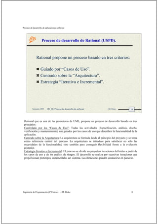 Proceso de desarrollo de aplicaciones software
Ingeniería de Programación (4º Físicas) J.M. Drake 18
18Santander, 2008 OO_08: Proceso de desarrollo de software J.M. Drake
Proceso de desarrollo de Rational (USPD).
Rational propone un proceso basado en tres criterios:
Guiado por “Casos de Uso”.
Centrado sobre la “Arquitectura”.
Estrategia “Iterativa e Incremental”.
Rational que es una de las promotoras de UML, propone un proceso de desarrollo basado en tres
principios:
Controlado por los “Casos de Uso”: Todas las actividades (Especificación, análisis, diseño,
verificación y mantenimiento) son guiados por los casos de uso que describen la funcionalidad de la
aplicación.
Centrado sobre la Arquitectura: La arquitectura se formula desde el principio del proyecto y se toma
como referencia central del proceso. La arquitectura se introduce para satisfacer no solo las
necesidades de la funcionalidad, sino también para conseguir flexibilidad frente a la evolución
posterior.
Estrategia Iterativa e Incremental: El proceso se divide en pequeñas iteraciones definidas a partir de
los casos de uso y de los análisis de riesgos. El desarrollo se realiza por sucesivas iteraciones que
proporcionan prototipos incrementales del sistema. Las iteraciones pueden conducirse en paralelo.
 