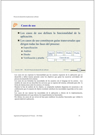 Proceso de desarrollo de aplicaciones software
Ingeniería de Programación (4º Físicas) J.M. Drake 19
19Santander, 2008 OO_08: Proceso de desarrollo de software J.M. Drake
Casos de uso
Los casos de uso definen la funcionalidad de la
aplicación.
Los casos de uso constituyen guías transversales que
dirigen todas las fases del proceso:
Especificación
Análisis
Diseño
Verificación y prueba
Análisis Diseño PruebaEspecifi-
cación
Casos de uso
Los casos de uso expresan la funcionalidad que los usuarios requieren de la aplicación que se
desarrolla y deben tenerse presente como los objetivos que guían las sucesivas actividades del
proceso de desarrollo de la misma.
Los casos de uso formulan las necesidades de los usuarios con el lenguaje de los actores. Los
modelos de casos de uso describen los servicios que se esperan del sistema, utilizando para ello la
forma de interacciones entre los actores y el sistema.
Durante la fase de análisis de los objetos, se comprueba mediante diagramas de secuencias o de
colaboración que el conjunto de objetos resultante satisfacen las necesidades requeridas en los casos
de uso.
Los casos de uso marcan las necesidades de la aplicación a efectos de la implementación,
fundamentalmente en lo que afecta a los requerimientos no funcionales.
Por último, los casos de uso sirven de base para establecer las pruebas funcionales que validan la
operatividad de la aplicación.
 