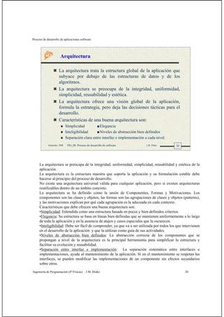 Proceso de desarrollo de aplicaciones software
Ingeniería de Programación (4º Físicas) J.M. Drake 20
20Santander, 2008 OO_08: Proceso de desarrollo de software J.M. Drake
La arquitectura trata la estructura global de la aplicación que
subyace por debajo de las estructuras de datos y de los
algoritmos.
La arquitectura se preocupa de la integridad, uniformidad,
simplicidad, reusabilidad y estética.
La arquitectura ofrece una visión global de la aplicación,
formula la estrategia, pero deja las decisiones tácticas para el
desarrollo.
Características de una buena arquitectura son:
Simplicidad Elegancia
Inteligibilidad Niveles de abstracción bien definidos
Separación clara entre interfaz e implementación a cada nivel.
Arquitectura
La arquitectura se preocupa de la integridad, uniformidad, simplicidad, reusabilidad y estética de la
aplicación.
La arquitectura es la estructura maestra que soporta la aplicación y su formulación estable debe
hacerse al principio del proceso de desarrollo.
No existe una arquitectura universal válida para cualquier aplicación, pero si existen arquitecturas
reutilizables dentro de un ámbito concreto.
La arquitectura se ha definido como la unión de Componentes, Formas y Motivaciones. Los
componentes son las clases y objetos, las formas son las agrupaciones de clases y objetos (patterns),
y las motivaciones explican por qué cada agrupación es la adecuada en cada contexto.
Características que debe ofrecen una buena arquitectura son:
•Simplicidad: Entendida como una estructura basada en pocos y bien definidos criterios.
•Elegancia: Su estructura se basa en líneas bien definidas que se mantienen uniformemente a lo largo
de toda la aplicación y en la ausencia de atajos y casos especiales que la oscurecen.
•Inteligibilidad: Debe ser fácil de comprender, ya que va a ser utilizada por todos los que intervienen
en el desarrollo de la aplicación y que la utilizan como guía de sus actividades.
•Niveles de abstracción bien definidos: La abstracción correcta de los componentes que se
propongan a nivel de la arquitectura es la principal herramienta para simplificar la estructura y
facilitar su evolución y reusabilidad.
•Separación entre interfaz e implementación: La separación sistemática entre interfaces e
implementaciones, ayuda al mantenimiento de la aplicación. Si en el mantenimiento se respetan las
interfaces, se pueden modificar las implementaciones de un componente sin efectos secundarios
sobre otros.
 