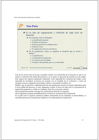 Proceso de desarrollo de aplicaciones software
Ingeniería de Programación (4º Físicas) J.M. Drake 25
25Santander, 2008 OO_08: Proceso de desarrollo de software J.M. Drake
Fase Party
Es la fase de organización y reflexión de cada ciclo de
iteración:
En el primer ciclo se formulan:
La planificación general.
El ámbito del proyecto.
El plan de gestión de configuraciones.
El plan de reuso.
El conjunto de casos de usos básicos.
En los posteriores ciclos, se organiza la iteración que se inicia, e
incluye:
La planificación.
La propuesta de arquitectura.
La secuencia de actividades
El objetivo del prototipo que se va a desarrollar.
Uno de los errores mas serios que se pueden cometer en el desarrollo de un proyecto es que no se
realice la valoración del estado del proyecto y no se ajuste su ejecución de acuerdo con sus estado.
Esto supone dos aspectos igualmente importante: tener capacidad de evaluación del estado, como
capacidad de reconducir el proceso de acuerdo con el resultado de la evaluación, a través de
reasignar recursos, replanificar actividades, reducir o incrementar el ámbito, etc..
Debido a que la selección e implementación de una arquitectura correcta es de gran importancia para
el éxito global del proyecto, es muy importante evaluar al inicio de cada ciclo la correctitud de la
arquitectura propuesta y si debe ser cambiada. Para ello es necesario estimar:
•Si la arquitectura permite conseguir las características QoS que se requieren.
•Si la arquitectura soporta razonablemente la evolución y crecimiento de la aplicación.
Si en cada ciclo se requiere continuos cambios estructurales de los elementos ya desarrollados, es
razonable pensar que la arquitectura elegida no es la adecuada para la aplicación.
 