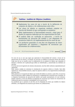 Proceso de desarrollo de aplicaciones software
Ingeniería de Programación (4º Físicas) J.M. Drake 28
28Santander, 2008 OO_08: Proceso de desarrollo de software J.M. Drake
Subfase Análisis de Objetos (Análisis).
Implementa los casos de uso a través de la definición de
conjuntos de objetos y de colaboraciones entre ellos.
Las clases de objetos se organizan mediante carpetas en
función del dominio al que corresponde su semántica.
Debe implementarse la funcionalidad esencial y dejar para el
diseño los aspectos inducidos por los requerimientos de QoS.
El análisis debe ser verificado en nanociclos a través de
herramientas de ejecución del modelo o con diagramas de
secuencias relativos a la implementación de los casos de uso.
Los productos generados es esta fase son diagramas de clases
organizados por dominios y diagramas de secuencias que
documentan sus colaboraciones.
Un caso de uso es una caja negra que representa la funcionalidad del sistema a través de las
interacciones de los actores y el sistema. En esta fase se establece la estructura interna del sistema.
Cada caso de uso se concibe como la colaboración de un conjunto de objetos que responden al
dominio o dominios de la aplicación,que deben ser identificados y caracterizada sus interfaces en
esta fase.
Si la fase previa de ingeniería de sistemas está presente, esta fase debe realizarse separadamente por
subsistema.
Debe tenerse cuidado de minimizar la introducción de aspectos relativos al diseño. Solo debe
capturarse la funcionalidad esencial, y dejar los aspectos relativos a los requerimientos de QoS para
próximas fases.
Debe plantearse si el esquema de objetos que resulta del análisis es correcto, y para ello, en sucesivas
fases de nanociclos, deben validarse la consistencia y completitud de la estructura que se propone. Si
se disponen herramientas de ejecución del modelo, esto puede automatizarse, en caso contrario,
pueden realizarse a través de familias de diagramas de secuencias que ilustren los mecanismos de
colaboración para los escenarios contemplados en los casos de uso.
Los productos que se generan en esta fase son los diagramas de clases que modelan los objetos
definidos, y los diagramas de secuencias que ilustran sus colaboraciones.
 