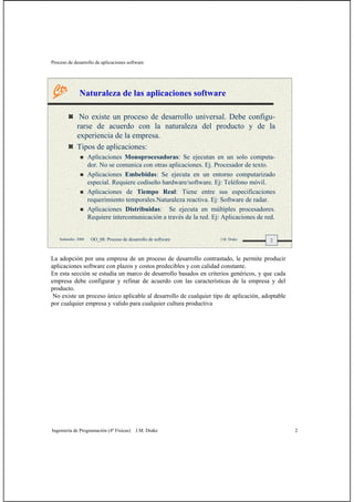 Proceso de desarrollo de aplicaciones software
Ingeniería de Programación (4º Físicas) J.M. Drake 2
2Santander, 2008 OO_08: Proceso de desarrollo de software J.M. Drake
Naturaleza de las aplicaciones software
No existe un proceso de desarrollo universal. Debe configu-
rarse de acuerdo con la naturaleza del producto y de la
experiencia de la empresa.
Tipos de aplicaciones:
Aplicaciones Monoprocesadoras: Se ejecutan en un solo computa-
dor. No se comunica con otras aplicaciones. Ej. Procesador de texto.
Aplicaciones Embebidas: Se ejecuta en un entorno computarizado
especial. Requiere codiseño hardware/software. Ej: Teléfono móvil.
Aplicaciones de Tiempo Real: Tiene entre sus especificaciones
requerimiento temporales.Naturaleza reactiva. Ej: Software de radar.
Aplicaciones Distribuidas: Se ejecuta en múltiples procesadores.
Requiere intercomunicación a través de la red. Ej: Aplicaciones de red.
La adopción por una empresa de un proceso de desarrollo contrastado, le permite producir
aplicaciones software con plazos y costos predecibles y con calidad constante.
En esta sección se estudia un marco de desarrollo basados en criterios genéricos, y que cada
empresa debe configurar y refinar de acuerdo con las características de la empresa y del
producto.
No existe un proceso único aplicable al desarrollo de cualquier tipo de aplicación, adoptable
por cualquier empresa y valido para cualquier cultura productiva
 