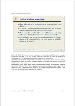 Proceso de desarrollo de aplicaciones software
Ingeniería de Programación (4º Físicas) J.M. Drake 30
30Santander, 2008 OO_08: Proceso de desarrollo de software J.M. Drake
Subfase Diseño de Mecanismos
Hace referencia a la optimización de colaboraciones entre
objetos.
Es similar a la fase de diseño arquitectural salvo que su ámbito
se reduce a solo un grupo muy reducido de clases.
Dado que las posibilidades de colaboración son muy
reducidas, debe abordarse buscando patrones ya conocidos.
Los productos que genera son también diagramas de clases y
diagramas de colaboración. En este nivel suelen ser útiles los
diagramas de estados.
La fase de diseño de mecanismos hace referencia a la optimización de colaboraciones en grupos
individuales reducidos. Es un tipo de tarea similar a la realizada en la fase de diseño de la
arquitectura, salvo que se reduce localmente a un mecanismo de colaboración.
Al igual que en el diseño de la arquitectura, el diseño de los mecanismos debería basarse en patrones
de diseño, cuyos beneficios y efectos sean bien conocidos, sin embargo estos patrones son diferentes
de los patrones estructurales.
La vista que se genera en esta fase de diseño de mecanismos se compone de diagramas de clases que
completan la definición de los objetos que intervienen, así como diagramas de descripción de las
interacciones tales como diagramas de secuencias, de colaboración y diagramas de estados. A este
nivel, estos dos últimos tipos de diagramas son muy útiles.
 