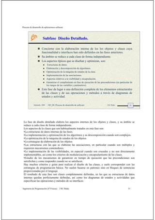 Proceso de desarrollo de aplicaciones software
Ingeniería de Programación (4º Físicas) J.M. Drake 31
31Santander, 2008 OO_08: Proceso de desarrollo de software J.M. Drake
Subfase Diseño Detallado.
Concierne con la elaboración interna de los los objetos y clases cuya
funcionalidad e interfaces han sido definidos en las fases anteriores.
Su ámbito se reduce a cada clase de forma independiente.
Los aspectos típicos que se diseñan y optimizan, son:
Estructuras de datos.
Elaboración y descomposición de algoritmos.
Optimización de la máquina de estados de la clase.
Implementación de las asociaciones.
Aspectos relativos a la visibilidad y encapsulación.
Garantizar el cumplimiento en fase de ejecución de las precondiciones (en particular de
los rangos de las variables y parámetros).
Esta fase da lugar a una definición completa de los elementos estructurales
de las clases y de sus operaciones y métodos a través de diagramas de
estados y actividad.
La fase de diseño detallado elabora los aspectos internos de los objetos y clases, y su ámbito se
reduce a cada clase de forma independiente.
Los aspectos de la clases que son habitualmente tratados en esta fase son:
•La estructuras de datos internas de las fases.
•La implementación y optimización de los algoritmos y su descomposición cuando son complejos.
•La optimización de la máquina de estados de los objetos.
•La estrategias de elaboración de los objetos.
•Las estructuras con las que se elaboran las asociaciones, en particular cuando son múltiples y
requieren mecanismos contenedores.
•La implementación de las visibilidades, en especial cuando son cruzadas y no son directamente
implementables, así como los criterios de modularización y encapsulamiento de las clases.
•Estudio de los mecanismos de garantizar en tiempo de ejecución que las precondiciones son
satisfechas y como responder cuando no se satisfacen.
Hay muchos criterios y guías para realizar el diseño de las clases, y suele corresponder con las
estrategias de programación básica. No suelen basarse en patrones sino en bloques de sentencias
proporcionadas por el lenguaje.
El resultado de esta fase son clases completamente definidas, en las que su estructuras de datos
internas quedan perfectamente definidas, así como los diagramas de estados y actividades que
especifican las operaciones y métodos de su interfaces.
 