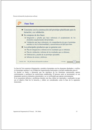 Proceso de desarrollo de aplicaciones software
Ingeniería de Programación (4º Físicas) J.M. Drake 33
33Santander, 2008 OO_08: Proceso de desarrollo de software J.M. Drake
Fase Test
Concierne con la construcción del prototipo planificado para la
iteración y su validación.
Se compone de dos fases:
Integración y prueba que hace referencia al acoplamiento de los
elementos arquitecturales del prototipo.
Validación que hace referencia a la comprobación de que el prototipo
satisface (o no) la funcionalidad y características de QoS previstas.
Los principales productos que se generan son:
Plan de integración e informe de los resultados que se obtienen.
Plan de validación e informe de los resultados que se obtienen.
Elaboración y prueba de un prototipo ejecutable.
Informe de errores y defectos.
La fase de Test construye (Integración y prueba) el prototipo con los elementos diseñados y verifica
si el prototipo satisface o no (Valida) los requerimiento funcionales y de QoS establecidos para él.
La prueba se limita a demostrar que las interfaces de los elementos estructurales operan
correctamente y satisfacen las restricciones establecidas. El proceso suele se incremental, se van
integrando sucesivos elementos estructurales y se va verificando que operan correctamente.
Si se encuentran defectos y problemas durante esta fase, deben ser reportados y analizados ya que
son el objetivo final de la iteración, y deben ser considerados como la base de la siguientes
iteraciones.
 