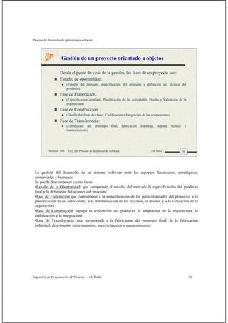 Proceso de desarrollo de aplicaciones software
Ingeniería de Programación (4º Físicas) J.M. Drake 34
34Santander, 2008 OO_08: Proceso de desarrollo de software J.M. Drake
Gestión de un proyecto orientado a objetos
Desde el punto de vista de la gestión, las fases de un proyecto son:
Estudio de oportunidad:
(Estudio del mercado, especificación del producto y definición del alcance del
producto).
Fase de Elaboración.
(Especificación detallada, Planificación de las actividades, Diseño y Validación de la
arquitectura)
Fase de Construcción.
(Diseño detallado de clases, Codificación e Integración de los componentes)
Fase de Transferencia:
(Fabricación del prototipo final, fabricación industrial, soporte técnico y
mantenimiento)
La gestión del desarrollo de un sistema software trata los aspectos financieros, estratégicos,
comerciales y humanos:
Se puede descomponer cuatro fases:
•Estudio de la Oportunidad: que comprende el estudio del mercado,la especificación del producto
final y la definición del alcance del proyecto.
•Fase de Elaboración:que corresponde a la especificación de las particularidades del producto, a la
planificación de las actividades, a la determinación de los recursos, al diseño, y a la validación de la
arquitectura.
•Fase de Construcción: agrupa la realización del producto, la adaptación de la arquitectura, la
codificación y la integración)
•Fase de Transferencia: que corresponde a la fabricación del prototipo final, de la fabricación
industrial, distribución entre usuarios,, soporte técnico y mantenimiento.
 
