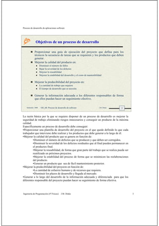 Proceso de desarrollo de aplicaciones software
Ingeniería de Programación (4º Físicas) J.M. Drake 3
3Santander, 2008 OO_08: Proceso de desarrollo de software J.M. Drake
Objetivos de un proceso de desarrollo
Proporcionar una guía de ejecución del proyecto que defina para los
técnicos la secuencia de tareas que se requieren y los productos que deben
generar.
Mejorar la calidad del producto en:
Disminuir el número de fallos
Bajar la severidad de los defectos
Mejorar la reusabilidad
Mejorar la estabilidad del desarrollo y el costo de mantenibilidad
Mejorar la predecibilidad del proyecto en:
La cantidad de trabajo que requiere
El tiempo de desarrollo que se necesita
Generar la información adecuada a los diferentes responsables de forma
que ellos puedan hacer un seguimiento efectivo.
La razón básica por la que se requiere disponer de un proceso de desarrollo es mejorar la
seguridad de trabajo eliminando riesgos innecesarios y conseguir un producto de la máxima
calidad.
Específicamente un proceso de desarrollo debe conseguir:
•Proporcionar una plantilla de desarrollo del proyecto en el que quede definido lo que cada
trabajador que interviene debe realizar y los productos que debe generar a lo largo de él.
•Mejorar la calidad del producto que se genera en función de:
•Disminuir el número de defectos que se producen y que deben ser corregidos.
•Disminuir la severidad de los defectos residuales que al final pueden permanecer en
el productos final.
•Mejorar la reusabilidad, de forma que gran parte del trabajo que se realiza pueda ser
reutilizado en próximos proyectos.
•Mejorar la estabilidad del proceso de forma que se minimicen las reelaboraciones
del producto.
•Generar un producto que sea de fácil mantenimiento posterior.
•Mejorar la predecibilidad del proyecto en función de:
•La cantidad de esfuerzo humano y de recursos que requiera.
•Disminuir los plazos de desarrollo y llegada al mercado.
•Generar a lo largo del desarrollo de la información adecuada y diferenciada para que los
diferentes responsable del proyecto puedan hacer su seguimiento de forma efectiva.
 