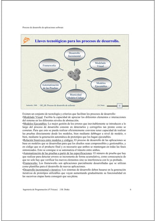 Proceso de desarrollo de aplicaciones software
Ingeniería de Programación (4º Físicas) J.M. Drake 6
6Santander, 2008 OO_08: Proceso de desarrollo de software J.M. Drake
Llaves tecnológicas para los procesos de desarrollo.
Frameworks
Desarrollo
Incremental
Modelado
Visual
Modelos
Ejecutables
Biunicidad
Modelo-Código
Automatización
de las Pruebas
Existen un conjunto de tecnología y criterios que facilitan los procesos de desarrollo:
•Modelado Visual: Facilita la capacidad de apreciar los diferentes elementos e interacciones
del sistema en los diferentes niveles de abstracción.
•Modelos Ejecutables: La mejor gestión de los errores que inevitablemente se introducen a lo
largo del proceso de desarrollo consiste en detectarlos y corregirlos tan pronto como se
cometan. Para que esto se pueda realizar eficientemente conviene tener capacidad de realizar
las pruebas directamente desde los modelos, bien mediante debbuger a nivel de modelo, o
bien, mediante la generación automática de prototipos que los hagan ejecutables.
•Relación biunívoca entre modelos y códigos: El proceso de desarrollo de las aplicaciones se
basa en modelos que se desarrollan para que los diseños sean comprensibles y gestionables, y
en código que es el producto final y es necesario que ambos se mantengan en todas las fases
sintonizados. Esto se consigue si se automatiza el tránsito entre ambos.
•Automatización de las pruebas a partir de las especificaciones: El número de prueba que hay
que realizar para detectar errores se incrementa de forma acumulativa, como consecuencia de
que no solo hay que verificar los nuevos elementos sino su interferencia con lo ya probado.
•Frameworks: Los frameworks son aplicaciones parcialmente desarrolladas que se utilizan
como plantillas para el desarrollo de nuevas aplicaciones.
•Desarrollo incremental e iterativo: Los sistemas de desarrollo deben basarse en la generación
iterativas de prototipos utilizables que vayan aumentando gradualmente su funcionalidad en
las sucesivas etapas hasta conseguir que sea plena.
 