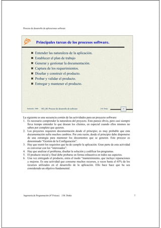 Proceso de desarrollo de aplicaciones software
Ingeniería de Programación (4º Físicas) J.M. Drake 7
7Santander, 2008 OO_08: Proceso de desarrollo de software J.M. Drake
Principales tareas de los procesos software.
Entender las naturaleza de la aplicación.
Establecer el plan de trabajo
Generar y gestionar la documentación.
Captura de los requerimientos.
Diseñar y construir el producto.
Probar y validar el producto.
Entregar y mantener el producto.
La siguiente es una secuencia común de las actividades para un proyecto software:
1. Es necesario comprender la naturaleza del proyecto. Esto parece obvio, pero casi siempre
lleva tiempo entender lo que desean los clientes, en especial cuando ellos mismos no
saben por completo que quieren.
2. Los proyectos requieren documentación desde el principio; es muy probable que esta
documentación sufra muchos cambios. Por esta razón, desde el principio debe disponerse
de una estrategia para mantener los documentos que se generen. Este proceso es
denominado “Gestión de la Configuración”.
3. Hay que reunir los requisitos que ha de cumplir la aplicación. Gran parte de esta actividad
es conversar con los “interesados”.
4. Hay que analizar el problema, diseñar la solución y codificar los programas.
5. El producto inicial y final debe probarse en forma exhaustiva en todos sus aspectos.
6. Una vez entregado el producto, entra el modo “mantenimiento, que incluye reparaciones
y mejoras. Es una actividad que consume muchos recursos, a veces hasta el 65% de los
recursos utilizados en el desarrollo de la aplicación. Ello hace hace que ha sea
considerado un objetivo fundamental.
 