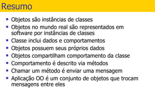 Resumo Objetos são instâncias de classes Objetos no mundo real são representados em software por instâncias de classes Classe inclui dados e comportamentos Objetos possuem seus próprios dados Objetos compartilham comportamento da classe Comportamento é descrito via métodos Chamar um método é enviar uma mensagem Aplicação OO é um conjunto de objetos que trocam mensagens entre eles 