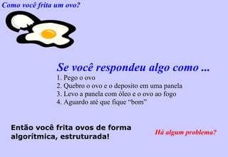 Como você frita um ovo? Se você respondeu algo como ... 1. Pego o ovo 2. Quebro o ovo e o deposito em uma panela 3. Levo a panela com óleo e o ovo ao fogo 4. Aguardo até que fique “bom” Então você frita ovos de forma algorítmica, estruturada! Há algum problema? 