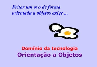 Fritar um ovo de forma  orientada a objetos exige ... Domínio da tecnologia Orientação a Objetos 