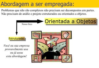 Abordagem a ser empregada: Orientada a Objetos Estruturada Você ou sua empresa provavelmente usa ou já usou esta abordagem! Problemas que não são complexos não precisam ser decompostos em partes. Não precisam de análie e projeto estruturados ou orientados a objetos.  Nosso foco 