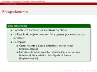 Introdu¸˜o ` Programa¸˜o Orientada a Objetos usando Java
       ca a          ca
  Encapsulamento




Encapsulamento


      Encapsulamento
          Consiste em esconder os membros da classe;
              Utiliza¸˜o do objeto deve ser feita apenas por meio de sua
                     ca
              interface;
              Exemplos:
                      Carro: volante e pedais (interface); motor, rodas
                      (implementa¸˜o)
                                    ca
                      Estrutura de pilha: empilhar, desempilhar e ver o topo
                      (interface); lista est´tica, lista ligada dinˆmica
                                            a                      a
                      (implementa¸˜o)
                                    ca
 