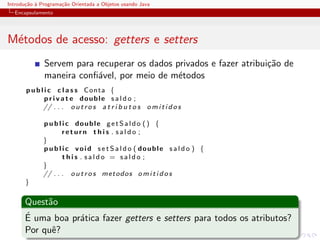 Introdu¸˜o ` Programa¸˜o Orientada a Objetos usando Java
       ca a          ca
  Encapsulamento




M´todos de acesso: getters e setters
 e
              Servem para recuperar os dados privados e fazer atribui¸˜o de
                                                                     ca
              maneira conﬁ´vel, por meio de m´todos
                          a                   e
       p u b l i c c l a s s Conta {
               p r i v a t e double s a l d o ;
              // . . . o u t r o s a t r i b u t o s o m i t i d o s

              p u b l i c double getSaldo () {
                      return this . saldo ;
              }
              p u b l i c void s e t S a l d o ( double s a l d o ) {
                      this . saldo = saldo ;
              }
              // . . . o u t r o s metodos o m i t i d o s
       }

      Quest˜o
           a
      ´ uma boa pr´tica fazer getters e setters para todos os atributos?
      E           a
      Por quˆ?
            e
 