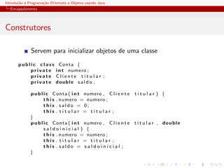 Introdu¸˜o ` Programa¸˜o Orientada a Objetos usando Java
       ca a          ca
  Encapsulamento




Construtores

              Servem para inicializar objetos de uma classe
       p u b l i c c l a s s Conta {
               p r i v a t e i n t numero ;
               private Cliente t i t u l a r ;
               p r i v a t e double s a l d o ;

              p u b l i c Conta ( i n t numero , C l i e n t e   titular ) {
                      t h i s . numero = numero ;
                      this . saldo = 0;
                      this . titular = titular ;
              }
              p u b l i c Conta ( i n t numero , C l i e n t e   t i t u l a r , double
                      saldoinicial ) {
                      t h i s . numero = numero ;
                      this . titular = titular ;
                      this . saldo = s a l d o i n i c i a l ;
              }
 
