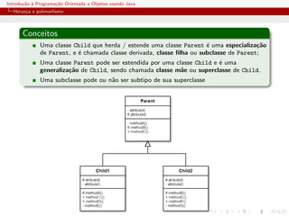 Introdu¸˜o ` Programa¸˜o Orientada a Objetos usando Java
       ca a          ca
  Heran¸a e polimorﬁsmo
       c



      Conceitos
              Uma classe Child que herda / estende uma classe Parent ´ uma especializa¸˜o
                                                                       e                ca
              de Parent, e ´ chamada classe derivada, classe ﬁlha ou subclasse de Parent;
                           e
              Uma classe Parent pode ser estendida por uma classe Child e ´ uma
                                                                          e
              generaliza¸˜o de Child, sendo chamada classe m˜e ou superclasse de Child.
                        ca                                   a
              Uma subclasse pode ou n˜o ser subtipo de sua superclasse
                                     a
 