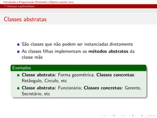 Introdu¸˜o ` Programa¸˜o Orientada a Objetos usando Java
       ca a          ca
  Heran¸a e polimorﬁsmo
       c




Classes abstratas


              S˜o classes que n˜o podem ser instanciadas diretamente
               a               a
              As classes ﬁlhas implementam os m´todos abstratos da
                                               e
              classe m˜e
                      a

      Exemplos
          Classe abstrata: Forma geom´trica; Classes concretas:
                                     e
          Retˆngulo, Circulo, etc
             a
              Classe abstrata: Funcion´rio; Classes concretas: Gerente,
                                      a
              Secret´rio, etc
                    a
 