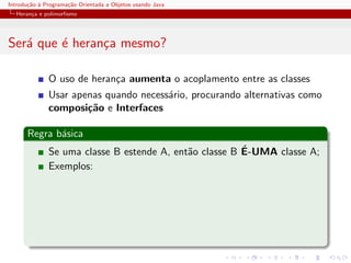 Introdu¸˜o ` Programa¸˜o Orientada a Objetos usando Java
       ca a          ca
  Heran¸a e polimorﬁsmo
       c




Ser´ que ´ heran¸a mesmo?
   a     e      c

              O uso de heran¸a aumenta o acoplamento entre as classes
                            c
              Usar apenas quando necess´rio, procurando alternativas como
                                       a
              composi¸˜o e Interfaces
                      ca

      Regra b´sica
             a
                                                        ´
              Se uma classe B estende A, ent˜o classe B E-UMA classe A;
                                            a
              Exemplos:
 