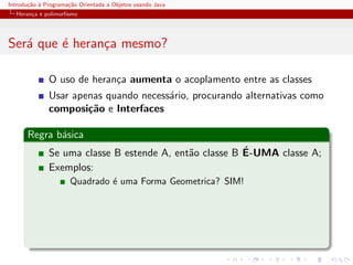 Introdu¸˜o ` Programa¸˜o Orientada a Objetos usando Java
       ca a          ca
  Heran¸a e polimorﬁsmo
       c




Ser´ que ´ heran¸a mesmo?
   a     e      c

              O uso de heran¸a aumenta o acoplamento entre as classes
                            c
              Usar apenas quando necess´rio, procurando alternativas como
                                       a
              composi¸˜o e Interfaces
                      ca

      Regra b´sica
             a
                                                        ´
              Se uma classe B estende A, ent˜o classe B E-UMA classe A;
                                            a
              Exemplos:
                      Quadrado ´ uma Forma Geometrica? SIM!
                               e
 
