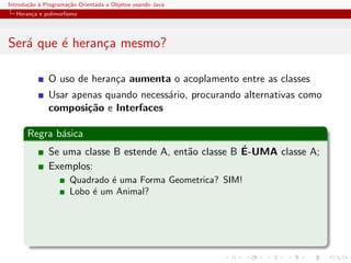 Introdu¸˜o ` Programa¸˜o Orientada a Objetos usando Java
       ca a          ca
  Heran¸a e polimorﬁsmo
       c




Ser´ que ´ heran¸a mesmo?
   a     e      c

              O uso de heran¸a aumenta o acoplamento entre as classes
                            c
              Usar apenas quando necess´rio, procurando alternativas como
                                       a
              composi¸˜o e Interfaces
                      ca

      Regra b´sica
             a
                                                        ´
              Se uma classe B estende A, ent˜o classe B E-UMA classe A;
                                            a
              Exemplos:
                      Quadrado ´ uma Forma Geometrica? SIM!
                               e
                      Lobo ´ um Animal?
                           e
 