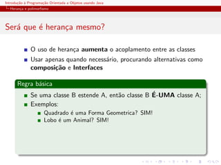 Introdu¸˜o ` Programa¸˜o Orientada a Objetos usando Java
       ca a          ca
  Heran¸a e polimorﬁsmo
       c




Ser´ que ´ heran¸a mesmo?
   a     e      c

              O uso de heran¸a aumenta o acoplamento entre as classes
                            c
              Usar apenas quando necess´rio, procurando alternativas como
                                       a
              composi¸˜o e Interfaces
                      ca

      Regra b´sica
             a
                                                        ´
              Se uma classe B estende A, ent˜o classe B E-UMA classe A;
                                            a
              Exemplos:
                      Quadrado ´ uma Forma Geometrica? SIM!
                               e
                      Lobo ´ um Animal? SIM!
                           e
 