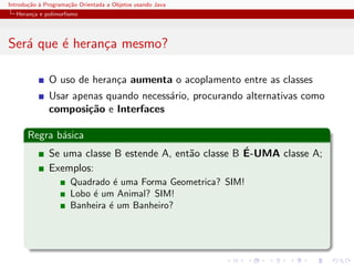 Introdu¸˜o ` Programa¸˜o Orientada a Objetos usando Java
       ca a          ca
  Heran¸a e polimorﬁsmo
       c




Ser´ que ´ heran¸a mesmo?
   a     e      c

              O uso de heran¸a aumenta o acoplamento entre as classes
                            c
              Usar apenas quando necess´rio, procurando alternativas como
                                       a
              composi¸˜o e Interfaces
                      ca

      Regra b´sica
             a
                                                        ´
              Se uma classe B estende A, ent˜o classe B E-UMA classe A;
                                            a
              Exemplos:
                      Quadrado ´ uma Forma Geometrica? SIM!
                                e
                      Lobo ´ um Animal? SIM!
                           e
                      Banheira ´ um Banheiro?
                               e
 