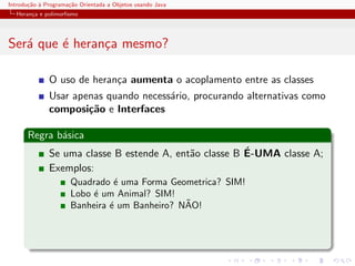 Introdu¸˜o ` Programa¸˜o Orientada a Objetos usando Java
       ca a          ca
  Heran¸a e polimorﬁsmo
       c




Ser´ que ´ heran¸a mesmo?
   a     e      c

              O uso de heran¸a aumenta o acoplamento entre as classes
                            c
              Usar apenas quando necess´rio, procurando alternativas como
                                       a
              composi¸˜o e Interfaces
                      ca

      Regra b´sica
             a
                                                        ´
              Se uma classe B estende A, ent˜o classe B E-UMA classe A;
                                            a
              Exemplos:
                      Quadrado ´ uma Forma Geometrica? SIM!
                                e
                      Lobo ´ um Animal? SIM!
                           e
                                               ˜
                      Banheira ´ um Banheiro? NAO!
                               e
 