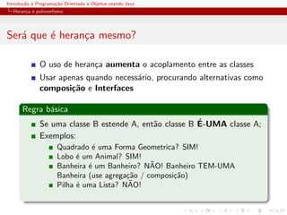 Introdu¸˜o ` Programa¸˜o Orientada a Objetos usando Java
       ca a          ca
  Heran¸a e polimorﬁsmo
       c




Ser´ que ´ heran¸a mesmo?
   a     e      c

              O uso de heran¸a aumenta o acoplamento entre as classes
                            c
              Usar apenas quando necess´rio, procurando alternativas como
                                       a
              composi¸˜o e Interfaces
                      ca

      Regra b´sica
             a
                                                        ´
              Se uma classe B estende A, ent˜o classe B E-UMA classe A;
                                            a
              Exemplos:
                      Quadrado ´ uma Forma Geometrica? SIM!
                                e
                      Lobo ´ um Animal? SIM!
                            e
                                                 ˜
                      Banheira ´ um Banheiro? NAO! Banheiro TEM-UMA
                               e
                      Banheira (use agrega¸˜o / composi¸˜o)
                                          ca           ca
                                           ˜
                      Pilha ´ uma Lista? NAO!
                            e
 