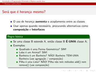 Introdu¸˜o ` Programa¸˜o Orientada a Objetos usando Java
       ca a          ca
  Heran¸a e polimorﬁsmo
       c




Ser´ que ´ heran¸a mesmo?
   a     e      c

              O uso de heran¸a aumenta o acoplamento entre as classes
                            c
              Usar apenas quando necess´rio, procurando alternativas como
                                       a
              composi¸˜o e Interfaces
                      ca

      Regra b´sica
             a
                                                        ´
              Se uma classe B estende A, ent˜o classe B E-UMA classe A;
                                            a
              Exemplos:
                      Quadrado ´ uma Forma Geometrica? SIM!
                                e
                      Lobo ´ um Animal? SIM!
                            e
                                                 ˜
                      Banheira ´ um Banheiro? NAO! Banheiro TEM-UMA
                               e
                      Banheira (use agrega¸˜o / composi¸˜o)
                                          ca           ca
                            e              ˜
                      Pilha ´ uma Lista? NAO! Pilha n˜o tem m´todos add() nem
                                                     a       e
                      remove() (use composi¸˜o)
                                             ca
 