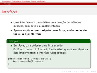 Introdu¸˜o ` Programa¸˜o Orientada a Objetos usando Java
       ca a          ca
  Interfaces




Interfaces

               Uma interface em Java deﬁne uma cole¸˜o de m´todos
                                                    ca     e
               p´blicos, sem deﬁnir a implementa¸˜o
                u                               ca
               Apenas exp˜e o que o objeto deve fazer, e n˜o como ele
                          o                               a
               faz ou o que ele tem

      Exemplo
          Em Java, para ordenar uma lista usando
          Collection.sort(lista), ´ necess´rio que os membros da
                                       e     a
          lista implementem a interface Comparable.
       p u b l i c i n t e r f a c e Comparable<T> {
               i n t compareTo (T o u t r o ) ;
       }
 