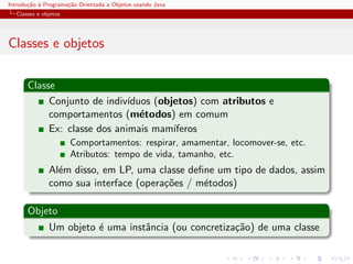 Introdu¸˜o ` Programa¸˜o Orientada a Objetos usando Java
       ca a          ca
  Classes e objetos




Classes e objetos

      Classe
           Conjunto de indiv´ıduos (objetos) com atributos e
           comportamentos (m´todos) em comum
                                e
           Ex: classe dos animais mam´ ıferos
                      Comportamentos: respirar, amamentar, locomover-se, etc.
                      Atributos: tempo de vida, tamanho, etc.
              Al´m disso, em LP, uma classe deﬁne um tipo de dados, assim
                e
              como sua interface (opera¸˜es / m´todos)
                                       co      e

      Objeto
              Um objeto ´ uma instˆncia (ou concretiza¸˜o) de uma classe
                        e         a                   ca
 